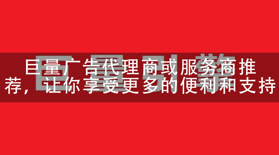 巨量广告代理商或服务商推荐，让你享受更多的便利和支持